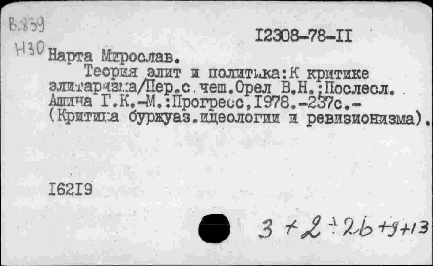 ﻿12308-78-11
Нарта Мирослав.
Теория элит а политика:К критике злитар'<з!.:а/Пер.с. чеш. Орел В.Н.; Послесл. Алтина Г.К.-М.:Прогресс, 1978.-2^с.-(Критика буржуаз. идеологии и ревизионизма).
16219